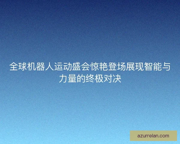 全球机器人运动盛会惊艳登场展现智能与力量的终极对决