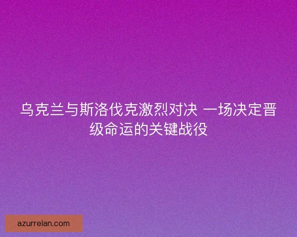 乌克兰与斯洛伐克激烈对决 一场决定晋级命运的关键战役