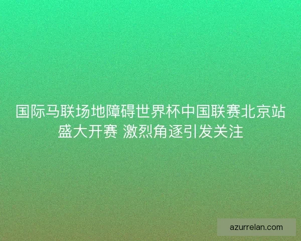 国际马联场地障碍世界杯中国联赛北京站盛大开赛 激烈角逐引发关注