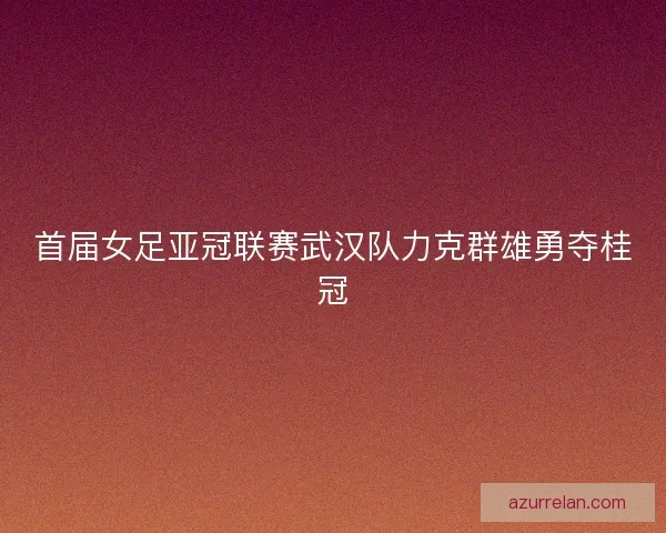 首届女足亚冠联赛武汉队力克群雄勇夺桂冠