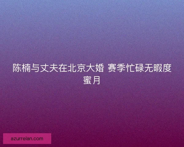 陈楠与丈夫在北京大婚 赛季忙碌无暇度蜜月